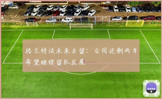 格兰特谈未来去留：合同还剩两年希望继续留队发展
