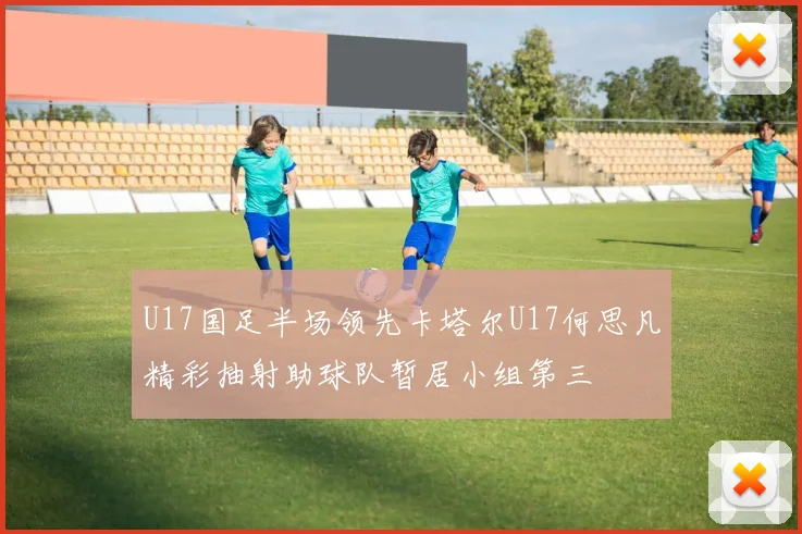 U17国足半场领先卡塔尔U17何思凡精彩抽射助球队暂居小组第三