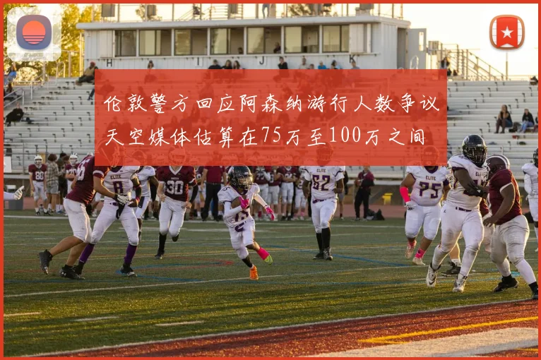 伦敦警方回应阿森纳游行人数争议天空媒体估算在75万至100万之间