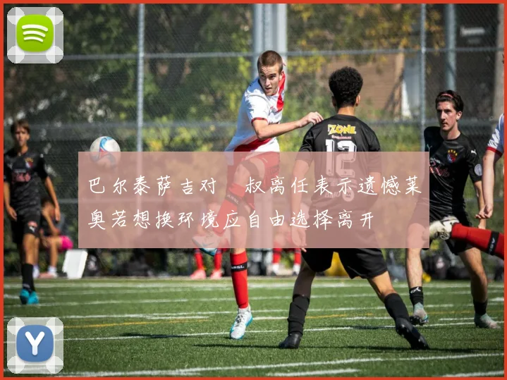 巴尔泰萨吉对囧叔离任表示遗憾莱奥若想换环境应自由选择离开