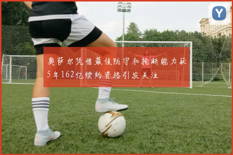 奥萨尔凭借最佳防守和抢断能力获5年162亿续约资格引发关注