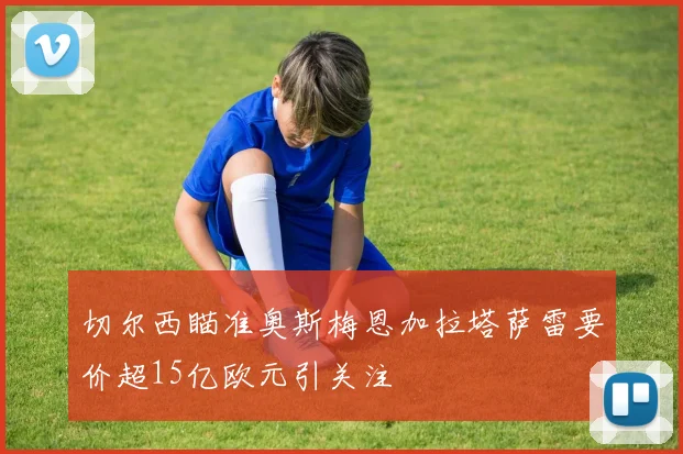 切尔西瞄准奥斯梅恩加拉塔萨雷要价超15亿欧元引关注