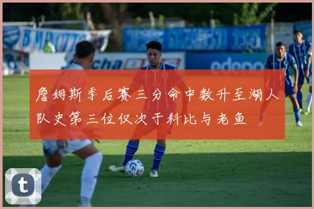 詹姆斯季后赛三分命中数升至湖人队史第三位仅次于科比与老鱼