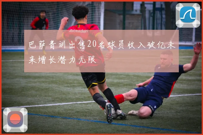 巴萨青训出售20名球员收入破亿未来增长潜力无限