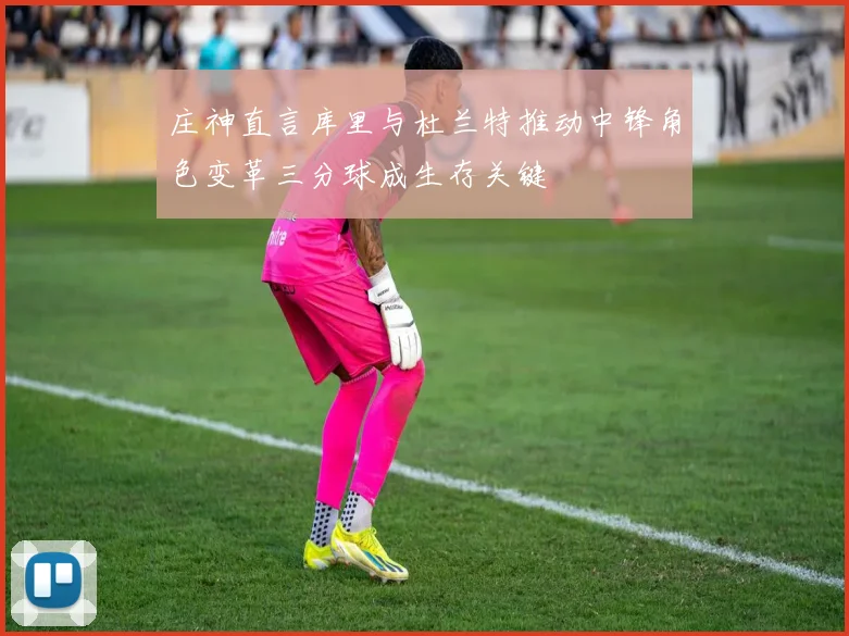 庄神直言库里与杜兰特推动中锋角色变革三分球成生存关键