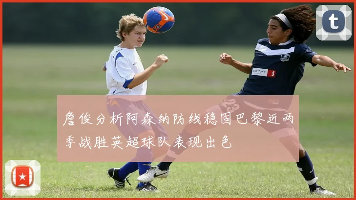 詹俊分析阿森纳防线稳固巴黎近两季战胜英超球队表现出色