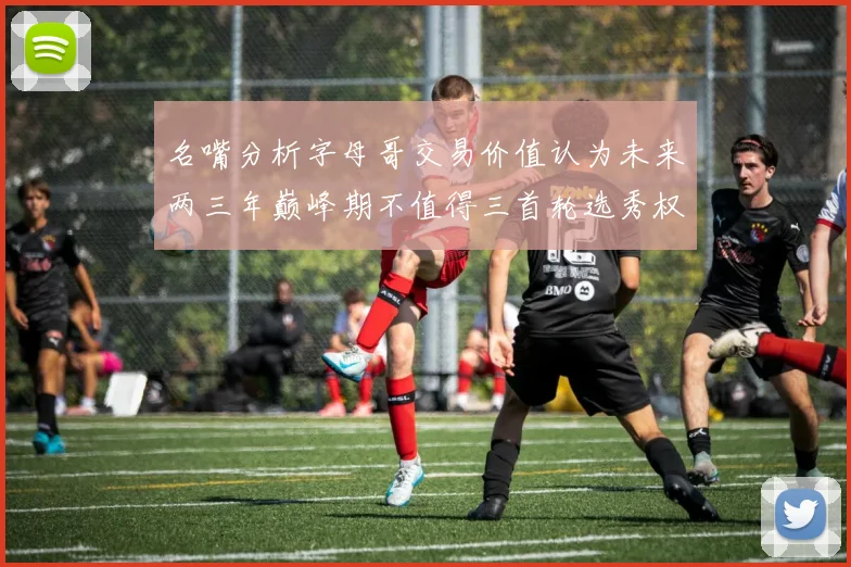 名嘴分析字母哥交易价值认为未来两三年巅峰期不值得三首轮选秀权