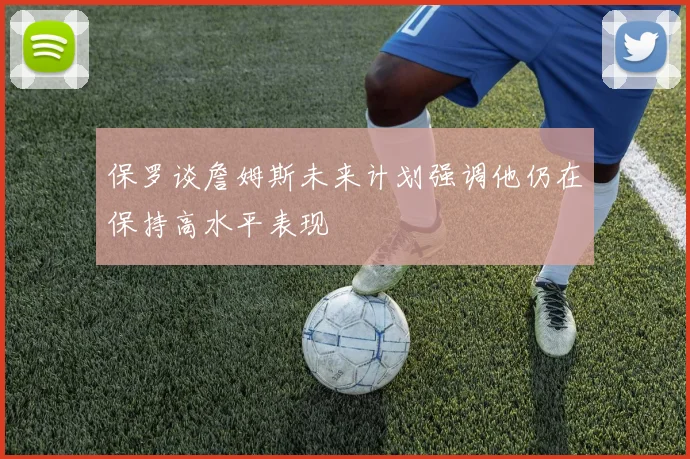保罗谈詹姆斯未来计划强调他仍在保持高水平表现