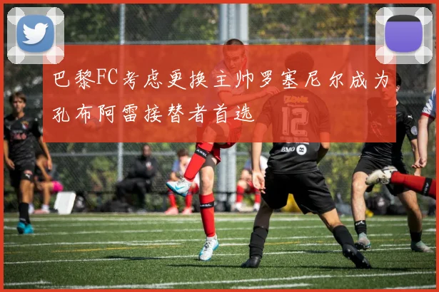 巴黎FC考虑更换主帅罗塞尼尔成为孔布阿雷接替者首选