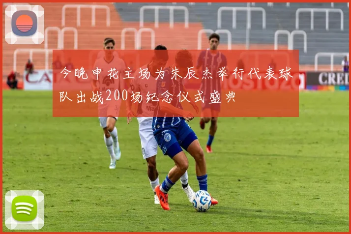 今晚申花主场为朱辰杰举行代表球队出战200场纪念仪式盛典