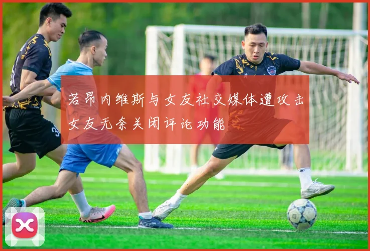 若昂内维斯与女友社交媒体遭攻击女友无奈关闭评论功能