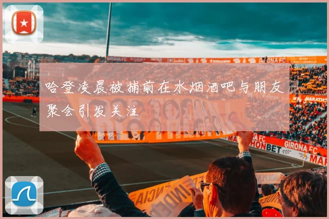 哈登凌晨被捕前在水烟酒吧与朋友聚会引发关注