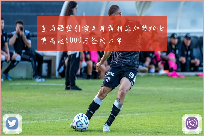皇马强势引援库库雷利亚加盟转会费高达6000万签约六年