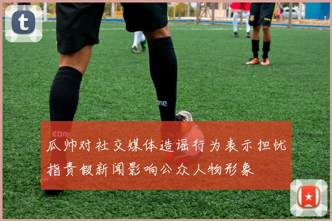 瓜帅对社交媒体造谣行为表示担忧指责假新闻影响公众人物形象