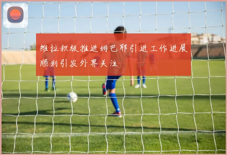 维拉积极推进姆巴耶引进工作进展顺利引发外界关注