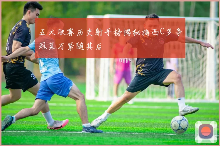 五大联赛历史射手榜揭秘梅西C罗争冠莱万紧随其后
