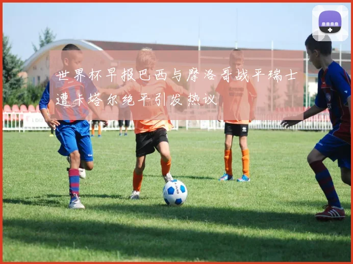 世界杯早报巴西与摩洛哥战平瑞士遭卡塔尔绝平引发热议