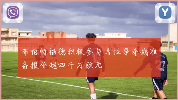 布伦特福德积极参与马拉争夺战准备报价超四千万欧元
