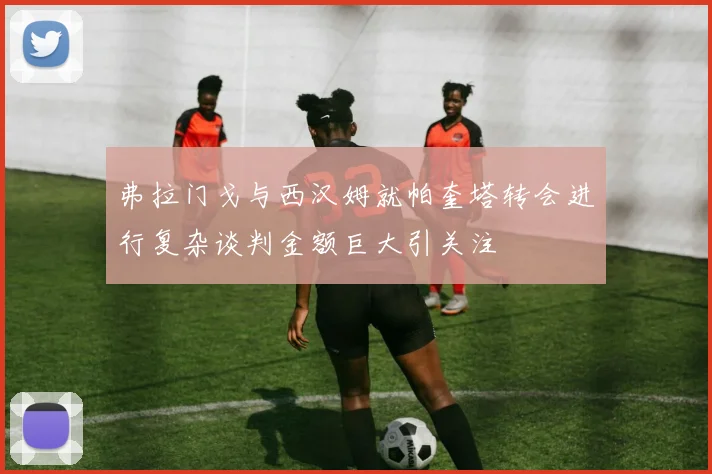 弗拉门戈与西汉姆就帕奎塔转会进行复杂谈判金额巨大引关注
