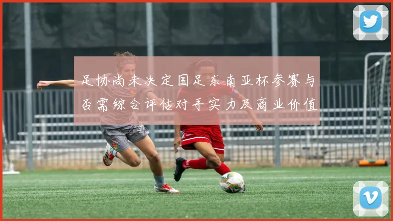 足协尚未决定国足东南亚杯参赛与否需综合评估对手实力及商业价值