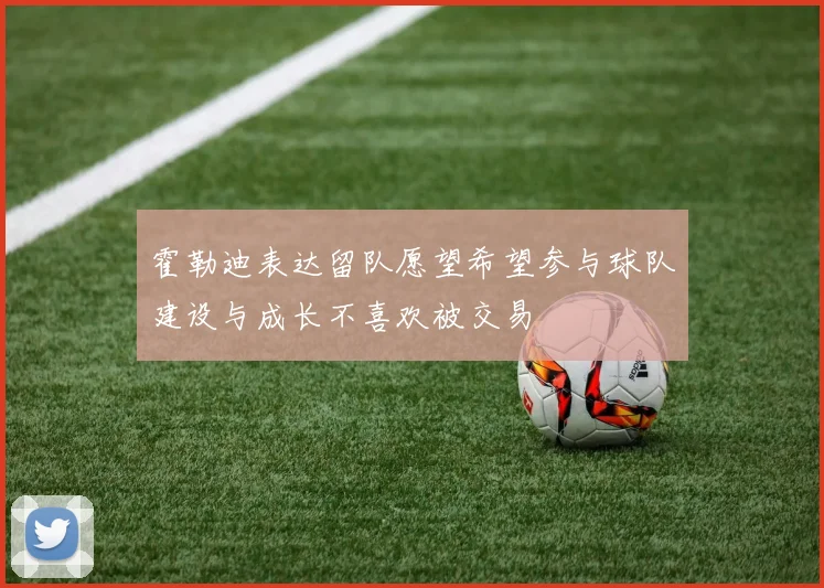霍勒迪表达留队愿望希望参与球队建设与成长不喜欢被交易