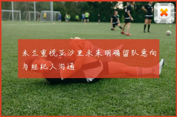 米兰重视亚沙里未来明确留队意向与经纪人沟通