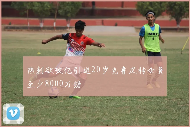 热刺欲破亿引进20岁克鲁皮转会费至少8000万镑