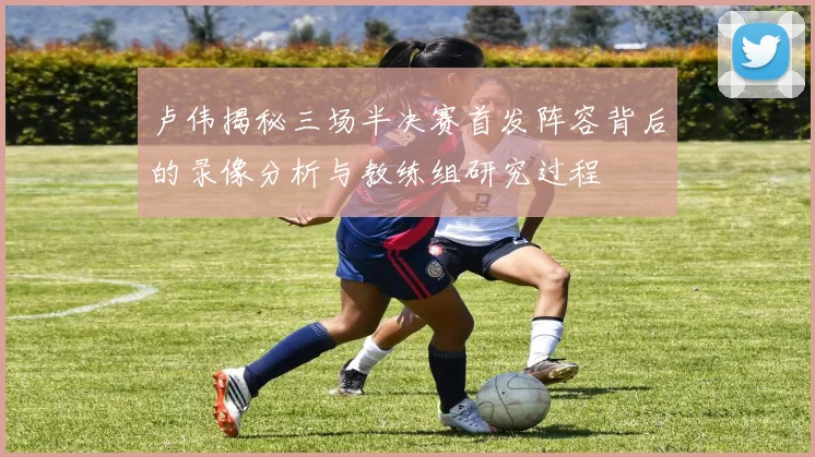卢伟揭秘三场半决赛首发阵容背后的录像分析与教练组研究过程