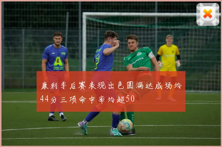 康利季后赛表现出色圆满达成场均44分三项命中率均超50