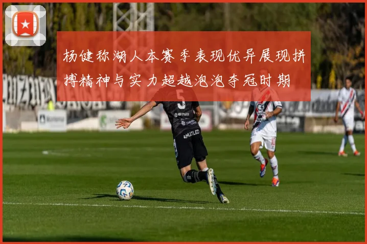 杨健称湖人本赛季表现优异展现拼搏精神与实力超越泡泡夺冠时期