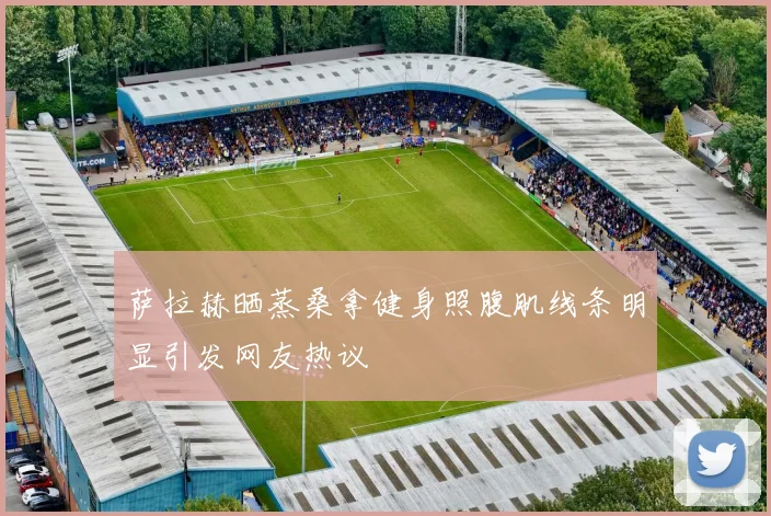 萨拉赫晒蒸桑拿健身照腹肌线条明显引发网友热议